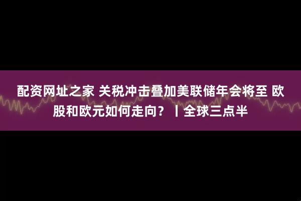 配资网址之家 关税冲击叠加美联储年会将至 欧股和欧元如何走向？丨全球三点半