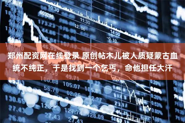 郑州配资网在线登录 原创帖木儿被人质疑蒙古血统不纯正，于是找到一个乞丐，命他担任大汗