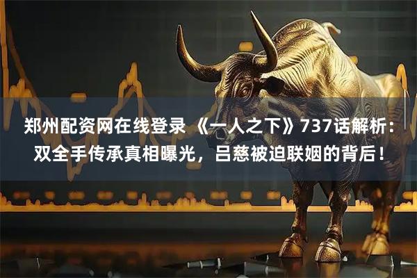 郑州配资网在线登录 《一人之下》737话解析：双全手传承真相曝光，吕慈被迫联姻的背后！