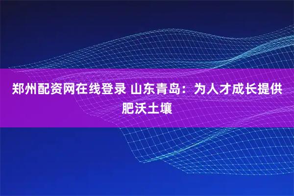 郑州配资网在线登录 山东青岛：为人才成长提供肥沃土壤