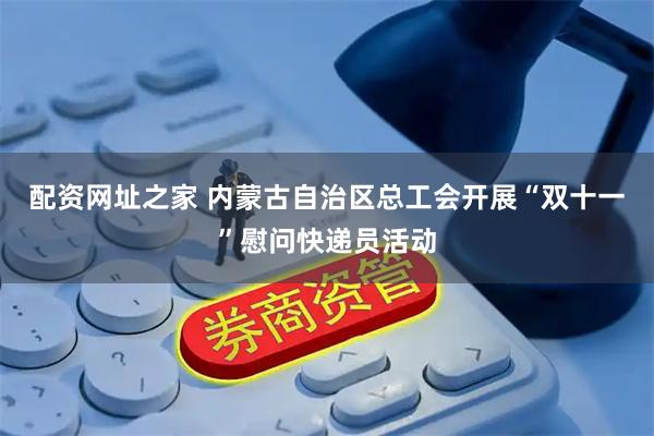 配资网址之家 内蒙古自治区总工会开展“双十一”慰问快递员活动