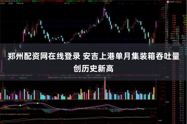 郑州配资网在线登录 安吉上港单月集装箱吞吐量创历史新高