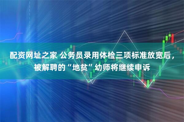 配资网址之家 公务员录用体检三项标准放宽后，被解聘的“地贫”幼师将继续申诉