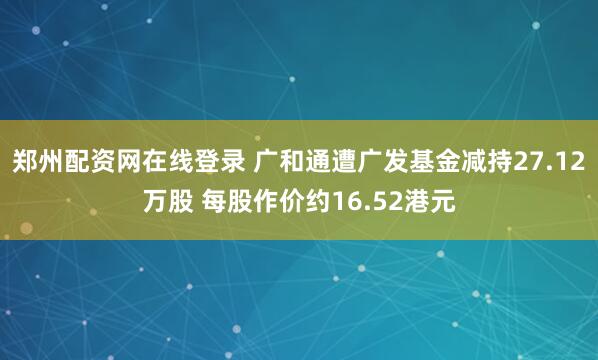 郑州配资网在线登录 广和通遭广发基金减持27.12万股 每股作价约16.52港元