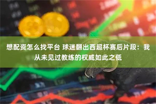 想配资怎么找平台 球迷翻出西超杯赛后片段：我从未见过教练的权威如此之低