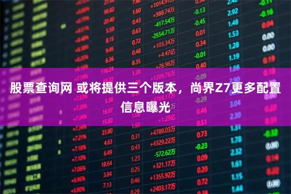 股票查询网 或将提供三个版本，尚界Z7更多配置信息曝光