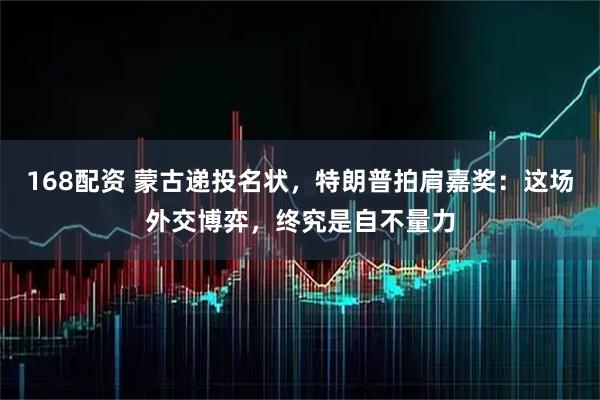 168配资 蒙古递投名状,特朗普拍肩嘉奖:这场外交博弈,终究是自不量力