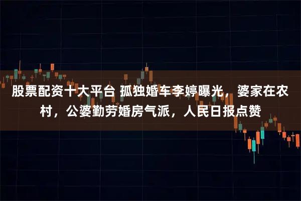 股票配资十大平台 孤独婚车李婷曝光，婆家在农村，公婆勤劳婚房气派，人民日报点赞