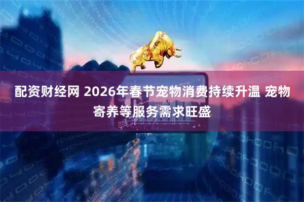 配资财经网 2026年春节宠物消费持续升温 宠物寄养等服务需求旺盛
