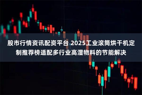 股市行情资讯配资平台 2025工业滚筒烘干机定制推荐榜适配多行业高湿物料的节能解决