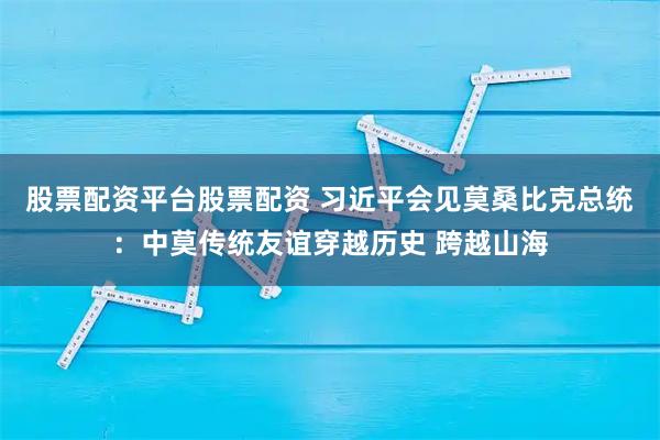 股票配资平台股票配资 习近平会见莫桑比克总统：中莫传统友谊穿越历史 跨越山海