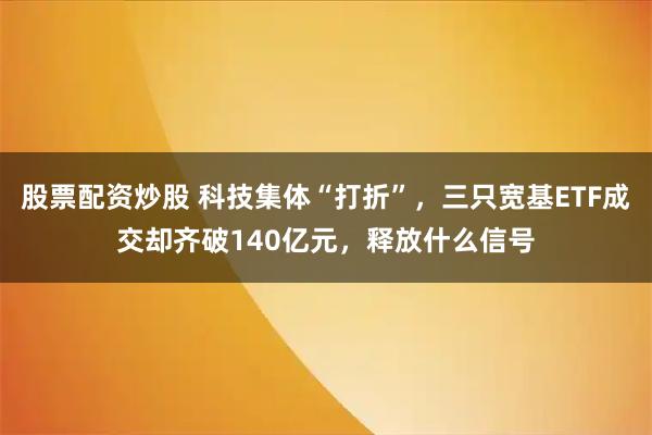 股票配资炒股 科技集体“打折”，三只宽基ETF成交却齐破140亿元，释放什么信号